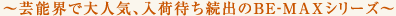 ~芸能界で大人気、入荷待ち続出のBE-MAXシリーズ~